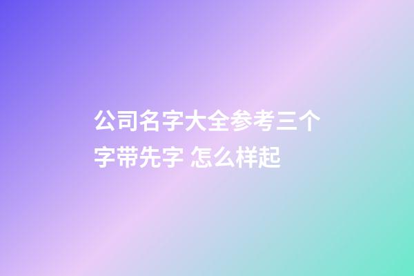 公司名字大全参考三个字带先字 怎么样起
